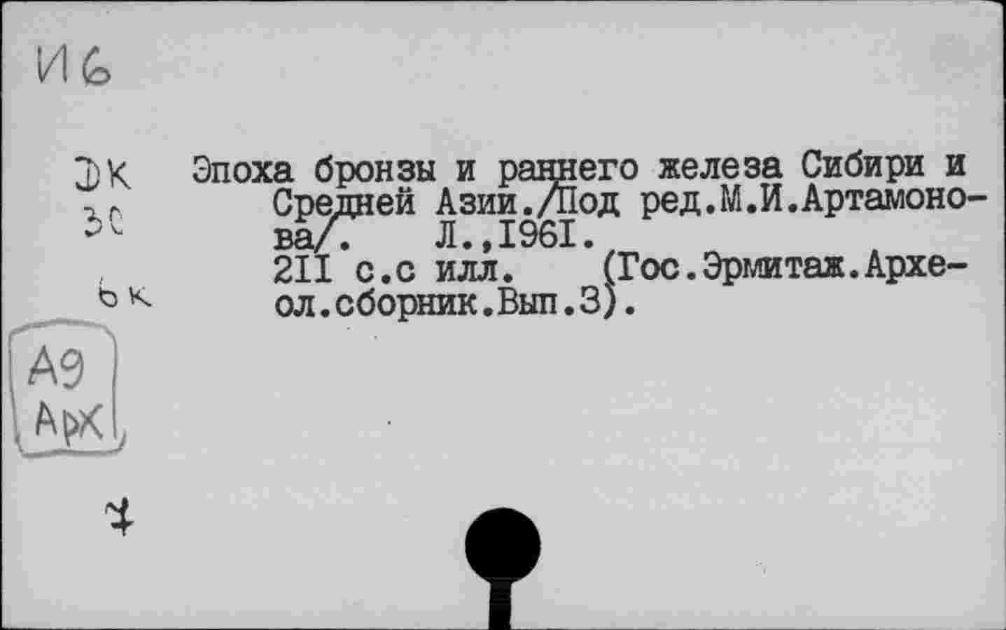 ﻿И£>
Ь K
Эпоха бронзы и раннего железа Сибири и Средней Азии./Под ред.М.И.Артамонова/? Л.,1961.
211 с.с илл. (Гос.Эрмитаж.Архе-ол.сборник.Вып.3).